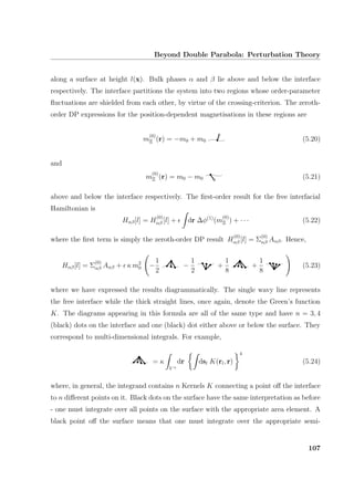 Beyond Double Parabola: Perturbation Theory
along a surface at height l(x). Bulk phases α and β lie above and below the interface
respectively. The interface partitions the system into two regions whose order-parameter
ﬂuctuations are shielded from each other, by virtue of the crossing-criterion. The zeroth-
order DP expressions for the position-dependent magnetisations in these regions are
m
(0)
Ξ (r) = −m0 + m0 (5.20)
and
m
(0)
Ξ (r) = m0 − m0 (5.21)
above and below the interface respectively. The ﬁrst-order result for the free interfacial
Hamiltonian is
Hαβ[l] = H
(0)
αβ [l] + dr ∆φ(1)
(m
(0)
Ξ ) + · · · (5.22)
where the ﬁrst term is simply the zeroth-order DP result H
(0)
αβ [l] = Σ
(0)
αβ Aαβ. Hence,
Hαβ[l] = Σ
(0)
αβ Aαβ + κ m2
0 −
1
2
−
1
2
+
1
8
+
1
8
(5.23)
where we have expressed the results diagrammatically. The single wavy line represents
the free interface while the thick straight lines, once again, denote the Green’s function
K. The diagrams appearing in this formula are all of the same type and have n = 3, 4
(black) dots on the interface and one (black) dot either above or below the surface. They
correspond to multi-dimensional integrals. For example,
= κ
V +
dr dsl K(rl, r)
4
(5.24)
where, in general, the integrand contains n Kernels K connecting a point oﬀ the interface
to n diﬀerent points on it. Black dots on the surface have the same interpretation as before
- one must integrate over all points on the surface with the appropriate area element. A
black point oﬀ the surface means that one must integrate over the appropriate semi-
107
 
