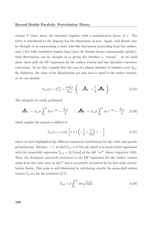 Beyond Double Parabola: Perturbation Theory
volume V +
(here above the interface) together with a multiplicative factor of κ. The
latter is introduced so the diagram has the dimensions of area. Again, each Kernel may
be thought of as representing a short tube-like ﬂuctuation protruding from the surface,
only a few bulk correlation lengths long (since the Kernel decays exponentially quickly).
Such ﬂuctuations can be thought of as giving the interface a “corona”. As we shall
show, these shift the DP expression for the surface tension and also introduce curvature
corrections. To see this, consider ﬁrst the case of a planar interface of (inﬁnite) area Aαβ.
By deﬁnition, the value of the Hamiltonian per unit area is equal to the surface tension,
so we can identify
Σαβ( ) = Σ
(0)
αβ +
κm2
0
Aαβ
− +
1
4
. (5.25)
The integrals are easily performed
= Aαβκ
∞
0
dz e−3κl
=
Aαβ
3
; = Aαβκ
∞
0
dz e−4κl
=
Aαβ
4
(5.26)
which implies the tension is shifted to
Σαβ( ) = κ m2
0 1 + −
1
3
+
1
16
+ · · · (5.27)
where we have highlighted the diﬀerent numerical contributions for the cubic and quartic
perturbations. Setting = 1, we ﬁnd Σαβ ≈ 0.73 κ m2
0, which is in much better agreement
with the mean-ﬁeld expression Σαβ = (2/3)κm2
0 of the full “m4
” theory (equation 2.69).
Thus, the dominant numerical correction to the DP expression for the surface tension
arises from the cubic term in ∆φ(1)
and is accurately accounted for by ﬁrst-order pertur-
bation theory. This point is well illustrated by calculating exactly the mean-ﬁeld surface
tension Σαβ( ) for the potential (5.7):
Σαβ = 2
m0
0
dm 2∆φ (5.28)
108
 