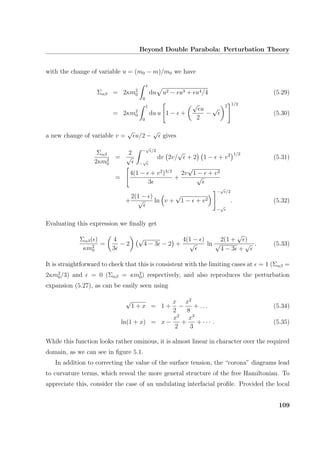 Beyond Double Parabola: Perturbation Theory
with the change of variable u = (m0 − m)/m0 we have
Σαβ = 2κm2
0
1
0
du u2 − u3 + u4/4 (5.29)
= 2κm2
0
1
0
du u 1 − +
√
u
2
−
√ 2 1/2
(5.30)
a new change of variable v =
√
u/2 −
√
gives
Σαβ
2κm2
0
=
2
√
−
√
/2
−
√
dv 2v/
√
+ 2 1 − + v2 1/2
(5.31)
=
4(1 − + v2
)3/2
3
+
2v
√
1 − + v2
√
+
2(1 − )
√ ln v +
√
1 − + v2
−
√
/2
−
√
. (5.32)
Evaluating this expression we ﬁnally get
Σαβ( )
κm2
0
=
4
3
− 2
√
4 − 3 − 2 +
4(1 − )
√ ln
2(1 +
√
)
√
4 − 3 +
√ . (5.33)
It is straightforward to check that this is consistent with the limiting cases at = 1 (Σαβ =
2κm2
0/3) and = 0 (Σαβ = κm2
0) respectively, and also reproduces the perturbation
expansion (5.27), as can be easily seen using
√
1 + x = 1 +
x
2
−
x2
8
+ . . . (5.34)
ln(1 + x) = x −
x2
2
+
x3
3
+ · · · . (5.35)
While this function looks rather ominous, it is almost linear in character over the required
domain, as we can see in ﬁgure 5.1.
In addition to correcting the value of the surface tension, the “corona” diagrams lead
to curvature terms, which reveal the more general structure of the free Hamiltonian. To
appreciate this, consider the case of an undulating interfacial proﬁle. Provided the local
109
 