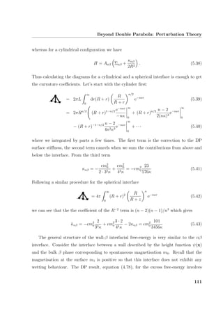 Beyond Double Parabola: Perturbation Theory
whereas for a cylindrical conﬁguration we have
H = Aαβ Σαβ +
καβ
2R2
. (5.38)
Thus calculating the diagrams for a cylindrical and a spherical interface is enough to get
the curvature coeﬃcients. Let’s start with the cylinder ﬁrst:
= 2πL
∞
0
dr(R + r)
R
R + r
n/2
e−nκr
(5.39)
= 2πRn/2
(R + r)1−n/2 e−nκr
−nκ
∞
0
+ (R + r)n/2 n − 2
2(nκ)2
e−nκr
∞
0
− (R + r)−1−n/2 n − 2
4n2κ3
e−nκr
∞
0
+ · · · (5.40)
where we integrated by parts a few times. The ﬁrst term is the correction to the DP
surface stiﬀness, the second term cancels when we sum the contributions from above and
below the interface. From the third term
καβ = −
m2
0
2 · 32κ
+
m2
0
43κ
= − m2
0
23
576κ
(5.41)
Following a similar procedure for the spherical interface
= 4π
∞
0
(R + r)2 R
R + z
n
e−nκr
(5.42)
we can see that the the coeﬃcient of the R−2
term is (n − 2)(n − 1)/n3
which gives
¯καβ = − m2
0
2
33κ
+ m2
0
3 · 2
44κ
− 2καβ = m2
0
101
3456κ
(5.43)
The general structure of the wall-β interfacial free-energy is very similar to the αβ
interface. Consider the interface between a wall described by the height function ψ(x)
and the bulk β phase corresponding to spontaneous magnetisation m0. Recall that the
magnetisation at the surface m1 is positive so that this interface does not exhibit any
wetting behaviour. The DP result, equation (4.78), for the excess free-energy involves
111
 