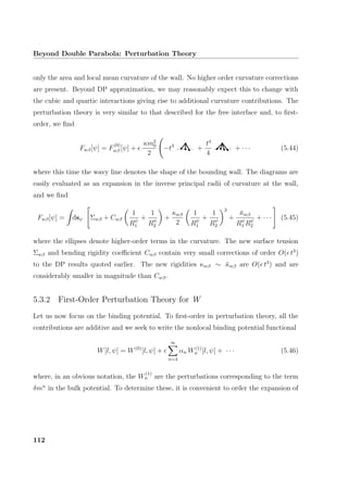 Beyond Double Parabola: Perturbation Theory
only the area and local mean curvature of the wall. No higher order curvature corrections
are present. Beyond DP approximation, we may reasonably expect this to change with
the cubic and quartic interactions giving rise to additional curvature contributions. The
perturbation theory is very similar to that described for the free interface and, to ﬁrst-
order, we ﬁnd
Fwβ[ψ] = F
(0)
wβ [ψ] +
κm2
0
2
−t3
+
t4
4
+ · · · (5.44)
where this time the wavy line denotes the shape of the bounding wall. The diagrams are
easily evaluated as an expansion in the inverse principal radii of curvature at the wall,
and we ﬁnd
Fwβ[ψ] = dsψ Σwβ + Cwβ
1
Rψ
1
+
1
Rψ
2
+
κwβ
2
1
Rψ
1
+
1
Rψ
2
2
+
¯κwβ
Rψ
1 Rψ
2
+ · · · (5.45)
where the ellipses denote higher-order terms in the curvature. The new surface tension
Σwβ and bending rigidity coeﬃcient Cwβ contain very small corrections of order O( t3
)
to the DP results quoted earlier. The new rigidities κwβ ∼ ¯κwβ are O( t3
) and are
considerably smaller in magnitude than Cwβ.
5.3.2 First-Order Perturbation Theory for W
Let us now focus on the binding potential. To ﬁrst-order in perturbation theory, all the
contributions are additive and we seek to write the nonlocal binding potential functional
W[l, ψ] = W(0)
[l, ψ] +
∞
n=3
αn W(1)
n [l, ψ] + · · · (5.46)
where, in an obvious notation, the W
(1)
n are the perturbations corresponding to the term
δmn
in the bulk potential. To determine these, it is convenient to order the expansion of
112
 