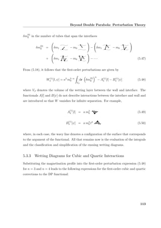 Beyond Double Parabola: Perturbation Theory
δm
(0)
Ξ in the number of tubes that span the interfaces
δm
(0)
Ξ = δm1 − m0 − δm1 − m0
+ δm1 − m0 − · · · (5.47)
From (5.18), it follows that the ﬁrst-order perturbations are given by
W(1)
n [l, ψ] = κ2
m2−n
0
Vβ
dr δm
(0)
Ξ
n
− A(1)
n [l] − B(1)
n [ψ] (5.48)
where Vβ denotes the volume of the wetting layer between the wall and interface. The
functionals A[l] and B[ψ] do not describe interactions between the interface and wall and
are introduced so that W vanishes for inﬁnite separation. For example,
A
(1)
4 [l] = κ m2
0 (5.49)
B
(1)
4 [ψ] = κ m2
0 t4
(5.50)
where, in each case, the wavy line denotes a conﬁguration of the surface that corresponds
to the argument of the functional. All that remains now is the evaluation of the integrals
and the classiﬁcation and simpliﬁcation of the ensuing wetting diagrams.
5.3.3 Wetting Diagrams for Cubic and Quartic Interactions
Substituting the magnetisation proﬁle into the ﬁrst-order perturbation expression (5.48)
for n = 3 and n = 4 leads to the following expressions for the ﬁrst-order cubic and quartic
corrections to the DP functional:
113
 