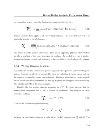 Beyond Double Parabola: Perturbation Theory
corresponding to short tube-like ﬂuctuations away from the interface:
= κ
Vβ
dsψdsldr K(rψ, rl) K(rl, r) dsl K(r, rl)
2
. (5.54)
Similar interpretations apply to all the wetting diagrams. One contribution which is of
particular novelty is the X diagram
= κ
Vβ
dsψdsψdsldsldr K(rψ, r) K(rψ, r) K(r, rl) K(r, rl) (5.55)
and arises from the quartic interaction. This has an appealing physical interpretation
as a local pinching of two tubes that span the surfaces. As we shall see, this is a rather
interesting diagram even though ultimately it does not inﬂuence the leading-order physics.
5.3.4 Wetting Diagram Relations
The cubic and quartic interactions appear to give rise to a plethora of new wetting dia-
grams. However, the physics represented by these perturbations is rather simple and can
be elegantly expressed in a more concise fashion. The essential ingredients in this simpliﬁ-
cation are various relations between the wetting diagrams which express their reducibility.
We will illustrate this with some examples.
Consider the ﬁrst wetting diagram appearing in W
(1)
3 . To begin, suppose that the
wetting layer has planar area Aw and is of constant thickness l. The integrals are easily
evaluated yielding
= Aw(e−κl
− e−2κl
). (5.56)
This can be expressed diagrammatically
= − , (5.57)
showing the perturbative diagram is reducible to the DP contributions Ω1
1 and Ω2
1. The
115
 