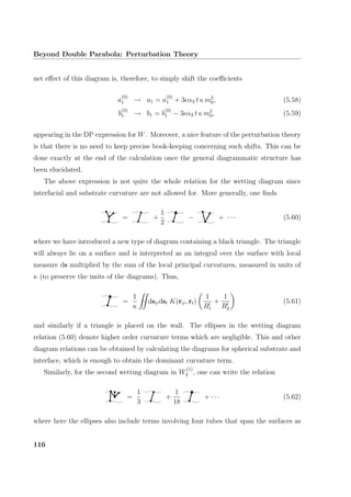 Beyond Double Parabola: Perturbation Theory
net eﬀect of this diagram is, therefore, to simply shift the coeﬃcients
a
(0)
1 → a1 = a
(0)
1 + 3 α3 t κ m2
0, (5.58)
b
(0)
1 → b1 = b
(0)
1 − 3 α3 t κ m2
0, (5.59)
appearing in the DP expression for W. Moreover, a nice feature of the perturbation theory
is that there is no need to keep precise book-keeping concerning such shifts. This can be
done exactly at the end of the calculation once the general diagrammatic structure has
been elucidated.
The above expression is not quite the whole relation for the wetting diagram since
interfacial and substrate curvature are not allowed for. More generally, one ﬁnds
= +
1
2
− + · · · (5.60)
where we have introduced a new type of diagram containing a black triangle. The triangle
will always lie on a surface and is interpreted as an integral over the surface with local
measure ds multiplied by the sum of the local principal curvatures, measured in units of
κ (to preserve the units of the diagrams). Thus,
=
1
κ
dsψdsl K(rψ, rl)
1
Rl
1
+
1
Rl
2
(5.61)
and similarly if a triangle is placed on the wall. The ellipses in the wetting diagram
relation (5.60) denote higher order curvature terms which are negligible. This and other
diagram relations can be obtained by calculating the diagrams for spherical substrate and
interface, which is enough to obtain the dominant curvature term.
Similarly, for the second wetting diagram in W
(1)
3 , one can write the relation
=
1
3
+
1
18
+ · · · (5.62)
where here the ellipses also include terms involving four tubes that span the surfaces as
116
 