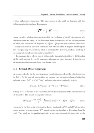 Beyond Double Parabola: Perturbation Theory
well as higher-order curvatures. The same process is also valid for diagrams with two
tubes spanning the surfaces. For example
=
1
3
+ · · · . (5.63)
Again the eﬀect of these diagrams is to shift the coeﬃcient of the Ω2
1 diagram and add
negligible curvature terms. In the ﬁrst-order perturbation theory all bar one diagram can
be recast as a sum of the DP diagrams Ω1
1, Ω2
1 and Ω1
2 together with curvature corrections.
The only contribution for which there is no such relation is the X diagram describing the
two-tube pinching process (5.55) which is not reducible. However, relations involving it
do emerge at second-order in perturbation theory.
In summary, three eﬀects emerge at ﬁrst-order in perturbation theory: 1) Rescaling
of the coeﬃcients a1, b1, etc. 2) appearance of curvature corrections and 3) introduction
of non-zig-zag diagrams describing tube interactions.
5.4 Second-Order Diagrams
At second-order, by far the most important contribution arises from the cubic interaction
in ∆φ(1)
. So, for ease of presentation, we suppose that the potential perturbation has
only one power, ∆φ(1)
= κ2
m2−n
0 δmn
, and determine the second-order term in
W[l, ψ] = W(0)
[l, ψ] + W(1)
[l, ψ] + 2
W(2)
[l, ψ]. (5.64)
Setting n = 3 at the end of the calculation reveals the dominance of the cubic interaction
at this order. The second-order perturbation is
W(2)
[l, ψ] =
nαnκ2
m2−n
0
2
dr δm
(1)
Ξ (δm
(0)
Ξ )n−1
− A(2)
n [l] − B(2)
n [ψ] (5.65)
where, as in the ﬁrst-order perturbation theory, functionals A
(2)
n [l] and B
(2)
n [ψ] are intro-
duced so that, by construction, W(2)
vanishes when the interface is delocalised from the
wall. They need not be speciﬁed explicitly, as they are automatically generated by the
117
 