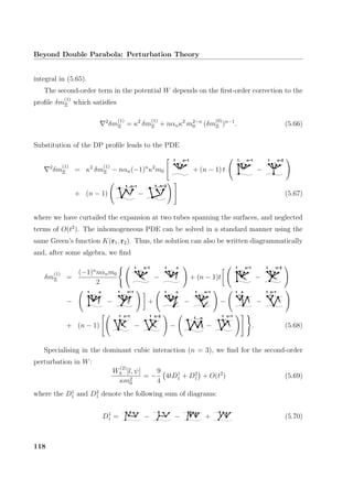 Beyond Double Parabola: Perturbation Theory
integral in (5.65).
The second-order term in the potential W depends on the ﬁrst-order correction to the
proﬁle δm
(1)
Ξ which satisﬁes
2
δm
(1)
Ξ = κ2
δm
(1)
Ξ + nαnκ2
m2−n
0 (δm
(0)
Ξ )n−1
. (5.66)
Substitution of the DP proﬁle leads to the PDE
2
δm
(1)
Ξ = κ2
δm
(1)
Ξ − nαn(−1)n
κ2
m0
...
1 n−1
+ (n − 1) t
...
1 n−1
−
...
1 n−2
+ (n − 1)
...1 n−1
−
1...n−2
(5.67)
where we have curtailed the expansion at two tubes spanning the surfaces, and neglected
terms of O(t2
). The inhomogeneous PDE can be solved in a standard manner using the
same Green’s function K(r1, r2). Thus, the solution can also be written diagrammatically
and, after some algebra, we ﬁnd
δm
(1)
Ξ =
(−1)n
nαnm0
2
...
1 n−1
−
...
1 n
+ (n − 1)t
...
1 n−1
−
...
n−21
−
...
1 n
−
...
n−11
+
...
1 n
−
...
1 n−1
−
...
1 n
−
...
1 n−1
+ (n − 1)
...
n−11
−
...
n−21
−
1 n...
−
...
n−11
. (5.68)
Specialising in the dominant cubic interaction (n = 3), we ﬁnd for the second-order
perturbation in W:
W
(2)
3 [l, ψ]
κm2
0
= −
9
4
4tD1
1 + D2
1 + O(t2
) (5.69)
where the D1
1 and D2
1 denote the following sum of diagrams:
D1
1 = − − + (5.70)
118
 