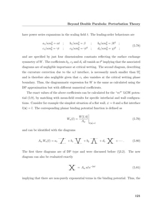 Beyond Double Parabola: Perturbation Theory
have power series expansions in the scaling ﬁeld t. The leading-order behaviours are
a1/κm2
0 = αt ; b1/κm2
0 = β ; b2/κm2
0 = βt2
;
c1/κm2
0 = γt ; c2/κm2
0 = γt2
; d1/κm2
0 = χt2
;
(5.78)
and are speciﬁed by just four dimensionless constants reﬂecting the surface exchange
symmetry of W. The coeﬃcients b2, c2 and d1 all vanish as t2
implying that the associated
diagrams are of negligible importance at critical wetting. The second diagram, describing
the curvature correction due to the αβ interface, is necessarily much smaller than Ω1
1
and is therefore also negligible given that c1 also vanishes at the critical wetting phase
boundary. Thus, the diagrammatic expression for W is the same as calculated using the
DP approximation but with diﬀerent numerical coeﬃcients.
The exact values of the above coeﬃcients can be calculated for the “m4
” LGW poten-
tial (5.9), by matching with mean-ﬁeld results for speciﬁc interfacial and wall conﬁgura-
tions. Consider for example the simplest situation of a ﬂat wall, ψ = 0 and a ﬂat interface
l(x) = l. The corresponding planar binding potential function is deﬁned as
Wπ(l) =
W[l, 0]
Aw
l(x)=l
(5.79)
and can be identiﬁed with the diagrams
Aw Wπ(l) = a1 + b1 + b2 + d1 + · · · . (5.80)
The ﬁrst three diagrams are of DP type and were discussed before (§3.2). The new
diagram can also be evaluated exactly
= Aw κl e−2κl
(5.81)
implying that there are non-purely exponential terms in the binding potential. Thus, the
121
 