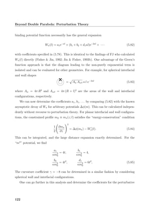 Beyond Double Parabola: Perturbation Theory
binding potential function necessarily has the general expansion
Wπ(l) = a1e−κl
+ (b1 + b2 + d1κl)e−2κl
+ · · · (5.82)
with coeﬃcients speciﬁed in (5.78). This is identical to the ﬁndings of FJ who calculated
Wπ(l) directly (Fisher  Jin, 1992; Jin  Fisher, 1993b). One advantage of the Green’s
function approach is that the diagram leading to the non-purely exponential term is
isolated and can be evaluated for other geometries. For example, for spherical interfacial
and wall shapes
= Aw Aαβ κ l e−2κl
(5.83)
where Aw = 4π R2
and Aαβ = 4π (R + l)2
are the areas of the wall and interfacial
conﬁgurations, respectively.
We can now determine the coeﬃcients a1, b1, . . . by comparing (5.82) with the known
asymptotic decay of Wπ for arbitrary potentials ∆φ(m). This can be calculated indepen-
dently without recourse to perturbation theory. For planar interfacial and wall conﬁgura-
tions, the constrained proﬁle mΞ ≡ mπ(z; l) satisﬁes the “energy-conservation” condition
1
2
∂mπ
∂z
2
= ∆φ(mπ) − Wπ(l). (5.84)
This can be integrated, and the large distance expansion exactly determined. For the
“m4
” potential, we ﬁnd
a1
κm2
0
= 4t,
b1
κm2
0
= 4,
b2
κm2
0
= 4t2
,
d1
κm2
0
= 6t2
, (5.85)
The curvature coeﬃcient γ = −8 can be determined in a similar fashion by considering
spherical wall and interfacial conﬁgurations.
One can go further in this analysis and determine the coeﬃcients for the perturbative
122
 