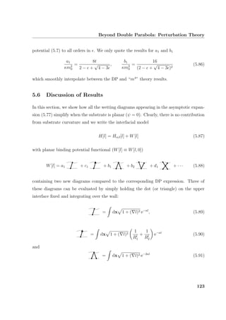 Beyond Double Parabola: Perturbation Theory
potential (5.7) to all orders in . We only quote the results for a1 and b1
a1
κm2
0
=
8t
2 − +
√
4 − 3
,
b1
κm2
0
=
16
(2 − +
√
4 − 3 )2
(5.86)
which smoothly interpolate between the DP and “m4
” theory results.
5.6 Discussion of Results
In this section, we show how all the wetting diagrams appearing in the asymptotic expan-
sion (5.77) simplify when the substrate is planar (ψ = 0). Clearly, there is no contribution
from substrate curvature and we write the interfacial model
H[l] = Hαβ[l] + W[l] (5.87)
with planar binding potential functional (W[l] ≡ W[l, 0])
W[l] = a1 + c1 + b1 + b2 + d1 + · · · (5.88)
containing two new diagrams compared to the corresponding DP expression. Three of
these diagrams can be evaluated by simply holding the dot (or triangle) on the upper
interface ﬁxed and integrating over the wall:
= dx 1 + ( l)2 e−κl
, (5.89)
= dx 1 + ( l)2
1
Rl
1
+
1
Rl
2
e−κl
(5.90)
and
= dx 1 + ( l)2 e−2κl
(5.91)
123
 