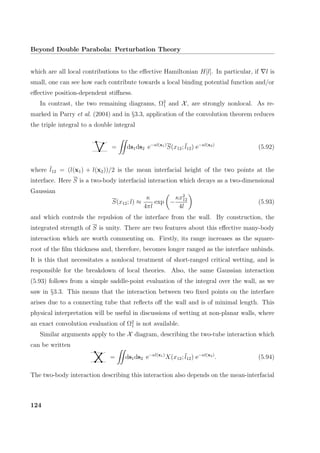 Beyond Double Parabola: Perturbation Theory
which are all local contributions to the eﬀective Hamiltonian H[l]. In particular, if l is
small, one can see how each contribute towards a local binding potential function and/or
eﬀective position-dependent stiﬀness.
In contrast, the two remaining diagrams, Ω2
1 and X, are strongly nonlocal. As re-
marked in Parry et al. (2004) and in §3.3, application of the convolution theorem reduces
the triple integral to a double integral
= ds1ds2 e−κl(x1)
S(x12; ¯l12) e−κl(x2)
(5.92)
where ¯l12 = (l(x1) + l(x2))/2 is the mean interfacial height of the two points at the
interface. Here S is a two-body interfacial interaction which decays as a two-dimensional
Gaussian
S(x12; l) ≈
κ
4πl
exp −
κx2
12
4l
(5.93)
and which controls the repulsion of the interface from the wall. By construction, the
integrated strength of S is unity. There are two features about this eﬀective many-body
interaction which are worth commenting on. Firstly, its range increases as the square-
root of the ﬁlm thickness and, therefore, becomes longer ranged as the interface unbinds.
It is this that necessitates a nonlocal treatment of short-ranged critical wetting, and is
responsible for the breakdown of local theories. Also, the same Gaussian interaction
(5.93) follows from a simple saddle-point evaluation of the integral over the wall, as we
saw in §3.3. This means that the interaction between two ﬁxed points on the interface
arises due to a connecting tube that reﬂects oﬀ the wall and is of minimal length. This
physical interpretation will be useful in discussions of wetting at non-planar walls, where
an exact convolution evaluation of Ω2
1 is not available.
Similar arguments apply to the X diagram, describing the two-tube interaction which
can be written
= ds1ds2 e−κl(x1)
X(x12; ¯l12) e−κl(x2)
. (5.94)
The two-body interaction describing this interaction also depends on the mean-interfacial
124
 