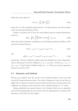 Beyond Double Parabola: Perturbation Theory
height only, and is given by
X(x; l) =
κ2
4π
Γ 0 ,
κx2
4l
(5.95)
where Γ(0, z) is the incomplete gamma function. At large distances, this decays similar
to the two dimensional Gaussian (5.93).
Finally, we mention that in the strict small gradient limit the nonlocal Hamiltonian
reduces to
H[l] = dx
Σ(l)
2
( l)2
+ Wπ(l) + Σαβ Aw (5.96)
where the position dependent contributions to the binding potential and stiﬀness coeﬃ-
cient have the general decays
W(l) = w10 e−κl
+ (w21κl + w20) e−2κl
+ · · · (5.97)
and
∆Σ(l) = s10 e−κl
+ (s22 κ2
l2
+ s21 κl + s20) e−2κl
+ · · · (5.98)
respectively. All seven coeﬃcients exhibit power-law dependences on the scaling ﬁeld t
and are determined by the ﬁve coeﬃcients a1, b1, c1, b2 and d1. We ﬁnd w10 ∼ s10 ∼ t,
w21 ∼ s22 ∼ t2
and all other coeﬃcients ﬁnite at t = 0. These are in precise agreement
with the local theory of FJ.
5.7 Summary and Outlook
We have seen explicitly that the structure of the Nonlocal Model is robust and valid
beyond DP using perturbation theory. New types of diagrams do show up but they are
higher order or represent curvature corrections which are irrelevant at critical wetting. The
coeﬃcients are changed (as they must) but can be calculated exactly for “m4
” theory.
Having established that general features of the Nonlocal Model are not dependent
upon the DP approximation we now proceed to lift the approximation of constant order
parameter at the wall in the next chapter.
125
 