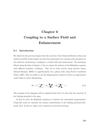 Chapter 6
Coupling to a Surface Field and
Enhancement
6.1 Introduction
We showed in the previous chapter that the structure of the Nonlocal Model is robust and
valid beyond DP. In this chapter we relax the requirement of a constant order parameter at
the substrate, introducing a coupling to a surface ﬁeld and enhancement. The derivation
follows along the lines of chapter 4, but we require the solution of the Helmholtz equation
with diﬀerent boundary conditions. This can be done exactly using operator theory
(Romero-Enrique, 2007b) or approximately, for a planar wall, using Fourier transforms
(Parry, 2007). Here we prefer to use the diagrammatic method to derive an approximate
result which is rather illuminating:
W = a∗
+ b1 + b∗
2 + · · · (6.1)
The meaning of the diagrams will be explained later but it is clear that the structure of
the binding potential is the same.
In §6.2 we solve the Helmholtz equation to evaluate the constrained magnetisation.
Using this result we calculate the various constributions to the binding potential func-
tional, §6.3. In §6.4 we make a few comments on tricritical wetting.
127
 
