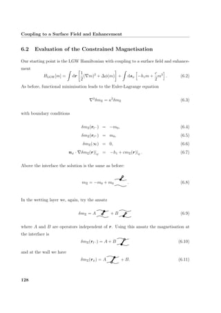Coupling to a Surface Field and Enhancement
6.2 Evaluation of the Constrained Magnetisation
Our starting point is the LGW Hamiltonian with coupling to a surface ﬁeld and enhance-
ment
HLGW[m] = dr
1
2
( m)2
+ ∆φ(m) + dsψ −h1m +
c
2
m2
. (6.2)
As before, functional minimisation leads to the Euler-Lagrange equation
2
δmΞ = κ2
δmΞ (6.3)
with boundary conditions
δmΞ(rl− ) = −m0, (6.4)
δmΞ(rl+ ) = m0, (6.5)
δmΞ(∞) = 0, (6.6)
nψ · δmΞ(r)|ψ = −h1 + cmΞ(r)|ψ . (6.7)
Above the interface the solution is the same as before:
mΞ = −m0 + m0 . (6.8)
In the wetting layer we, again, try the ansatz
δmΞ = A + B (6.9)
where A and B are operators independent of r. Using this ansatz the magnetisation at
the interface is
δmΞ(rl− ) = A + B (6.10)
and at the wall we have
δmΞ(rψ) = A + B. (6.11)
128
 