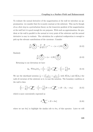 Coupling to a Surface Field and Enhancement
To evaluate the normal derivative of the magnetisation at the wall we introduce an ap-
proximation: we consider that δm is nearly constant at the substrate. This can be though
of as a ﬁrst step in a perturbation theory on the transverse gradient of the magnetisation
at the wall but it is good enough for our purposes. With such an approximation, the gra-
dient at the wall is parallel to the normal at every point of the substrate and the normal
derivative is easy to evaluate. The calculation for a spherical conﬁguration is enough to
pick up the relevant contributions of the curvature. Consider
∂
∂r
=
∂
∂r
R
R + r
e−κr
= − (κ + 1/R) (6.12)
Similarly
∂
∂r
= (κ − 1/R) (6.13)
Returning to our derivation we have
nψ · δmΞ(r)|ψ = κ −
1
R
A − κ +
1
R
B. (6.14)
We use the shorthand notation 1
R
= 1
2
1
Rψ
1 (rψ)
+ 1
Rψ
2 (rψ)
, with Rψ
1 (rψ) and Rψ
2 (rψ) the
radii of curvature of the substrate at r, to ease the notation. The boundary condition at
the wall is then
κ −
1
R
A − κ +
1
R
B = cA + cB − (h1 − cm0) (6.15)
which is more conveniently expressed as
A + B = δm∗
1 (6.16)
where we use δm∗
1 to highlight the similar role to δm1 of this operator. Later we will
129
 