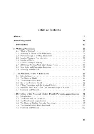 Table of contents
Abstract 9
Acknowledgements 11
1 Introduction 17
2 Wetting Phenomena 23
2.1 What is Wetting? . . . . . . . . . . . . . . . . . . . . . . . . . . . . . . . . 23
2.2 Summary of Bulk Critical Phenomena . . . . . . . . . . . . . . . . . . . . 24
2.3 Phenomenology of Wetting Transitions . . . . . . . . . . . . . . . . . . . . 29
2.4 Landau Theory of Free Interfaces . . . . . . . . . . . . . . . . . . . . . . . 36
2.5 Interfacial Model . . . . . . . . . . . . . . . . . . . . . . . . . . . . . . . . 40
2.6 Landau Theory of Wetting . . . . . . . . . . . . . . . . . . . . . . . . . . . 45
2.7 3D Critical Wetting With Short-Range Forces . . . . . . . . . . . . . . . . 50
2.8 Sum Rules and Correlation Functions . . . . . . . . . . . . . . . . . . . . . 57
2.9 Summary and Outlook . . . . . . . . . . . . . . . . . . . . . . . . . . . . . 60
3 The Nonlocal Model: A First Look 63
3.1 Introduction . . . . . . . . . . . . . . . . . . . . . . . . . . . . . . . . . . . 63
3.2 The Nonlocal Model . . . . . . . . . . . . . . . . . . . . . . . . . . . . . . 64
3.3 The Small-Gradient Limit . . . . . . . . . . . . . . . . . . . . . . . . . . . 68
3.4 RG of the Nonlocal Model . . . . . . . . . . . . . . . . . . . . . . . . . . . 72
3.5 Filling Transitions and the Nonlocal Model . . . . . . . . . . . . . . . . . . 73
3.6 Interlude: Mark Kac’s “Can One Hear the Shape of a Drum?” . . . . . . . 77
3.7 Summary and Outlook . . . . . . . . . . . . . . . . . . . . . . . . . . . . . 79
4 Derivation of the Nonlocal Model: Double-Parabola Approximation 81
4.1 Introduction . . . . . . . . . . . . . . . . . . . . . . . . . . . . . . . . . . . 81
4.2 The Fisher and Jin Derivation . . . . . . . . . . . . . . . . . . . . . . . . . 81
4.3 The Constrained Magnetisation . . . . . . . . . . . . . . . . . . . . . . . . 89
4.4 The Nonlocal Binding Potential Functional . . . . . . . . . . . . . . . . . . 95
4.5 The Small-Gradient Limit Revisited . . . . . . . . . . . . . . . . . . . . . . 100
4.6 Summary and Outlook . . . . . . . . . . . . . . . . . . . . . . . . . . . . . 102
13
 
