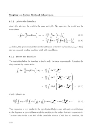 Coupling to a Surface Field and Enhancement
6.3.1 Above the Interface
Above the interface the result is the same as (4.82). We reproduce the result here for
convenience
−
l+
dsl
1
2
δmΞ δmΞ · nl =
κm2
0
2 l+
dsl 1 +
1
κR
(6.25)
=
Σαβ
2 l
dsl +
m2
0
4 l
dsl
1
Rl
1
+
1
Rl
2
. (6.26)
As before, this generates half the interfacial tension of the free αβ interface, Σαβ = km2
0,
and an apparent bending modulus which will cancel later.
6.3.2 Below the Interface
The evaluation below the interface is also formally the same as previously. Grouping the
diagrams two by two we write
l−
dsl−
1
2
δmΞ δmΞ · nl =
m2
0
2 l−
dsl
+
m0
2 l−
dsl


 −



+
m2
0
2 l−
dSl


 −


 · · · (6.27)
which evaluates as
κm2
o
2 l−
dsl −
m2
0
4 l−
dsl
1
Rl
1
+
1
Rl
2
+ κm0 + κm2
0 + · · · . (6.28)
This expression is very similar to the one obtained before, only with extra contributions
to the diagrams at the wall because of the coupling to the surface ﬁeld and enhancement.
The ﬁrst term is the other half of the interfacial tension of the free αβ interface, the
132
 