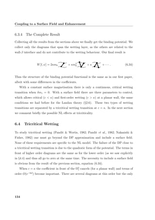 Coupling to a Surface Field and Enhancement
6.3.4 The Complete Result
Collecting all the results from the sections above we ﬁnally get the binding potential. We
collect only the diagrams that span the wetting layer, as the others are related to the
wall-β interface and do not contribute to the wetting behaviour. Our ﬁnal result is
W[l, ψ] = 2κm0 + κm2
0 + κ + · · · . (6.34)
Thus the structure of the binding potential functional is the same as in our ﬁrst paper,
albeit with some diﬀerences in the coeﬃcients.
With a constant surface magnetisation there is only a continuous, critical wetting
transition when δm1 = 0. With a surface ﬁeld there are three parameters to control,
which allows critical (c  κ) and ﬁrst-order wetting (c  κ) at a planar wall, the same
conditions we had before for the Landau theory (§2.6). These two types of wetting
transitions are separated by a tricritical wetting transition at c = κ. In the next section
we comment brieﬂy the possible NL eﬀects at tricriticality.
6.4 Tricritical Wetting
To study tricritical wetting (Pandit  Wortis, 1982; Pandit et al., 1982; Nakanishi 
Fisher, 1982) one must go beyond the DP approximation and include a surface ﬁeld.
None of these requirements are speciﬁc to the NL model. The failure of the DP close to
a tricritical wetting transition is due to the quadratic form of the potential. The terms in
front of higher order diagrams are the same as for the lower order (as we saw explicitly
in §4.4) and thus all go to zero at the same time. The necessity to include a surface ﬁeld
is obvious from the result of the previous section, equation (6.34).
When c = κ the coeﬃcient in front of the Ω2
1 cancels (for a planar wall) and terms of
order O(e−3κl
) become important. There are several diagrams at this order but the only
134
 
