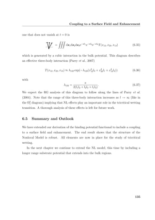 Coupling to a Surface Field and Enhancement
one that does not vanish at t = 0 is
= ds1ds2ds3e−κl1
e−κl2
e−κl3
T(x12, x23, x13) (6.35)
which is generated by a cubic interaction in the bulk potential. This diagram describes
an eﬀective three-body interaction (Parry et al., 2007)
T(x12, x23, x13) ≈ λ123 exp(−λ123(x2
12l3 + x2
23l1 + x2
13l2)) (6.36)
with
λ123 =
κ
2(l1l2 + l2l3 + l1l3)
. (6.37)
We expect the RG analysis of this diagram to follow along the lines of Parry et al.
(2004). Note that the range of this three-body interaction increases as l → ∞ (like in
the Ω2
1 diagram) implying that NL eﬀects play an important role in the tricritical wetting
transition. A thorough analysis of these eﬀects is left for future work.
6.5 Summary and Outlook
We have extended our derivation of the binding potential functional to include a coupling
to a surface ﬁeld and enhancement. The end result shows that the structure of the
Nonlocal Model is robust. All elements are now in place for the study of tricritical
wetting.
In the next chapter we continue to extend the NL model, this time by including a
longer range substrate potential that extends into the bulk regions.
135
 