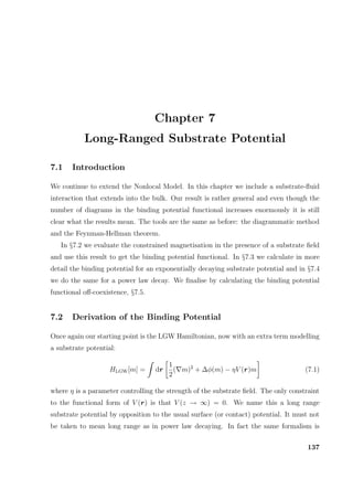 Chapter 7
Long-Ranged Substrate Potential
7.1 Introduction
We continue to extend the Nonlocal Model. In this chapter we include a substrate-ﬂuid
interaction that extends into the bulk. Our result is rather general and even though the
number of diagrams in the binding potential functional increases enormously it is still
clear what the results mean. The tools are the same as before: the diagrammatic method
and the Feynman-Hellman theorem.
In §7.2 we evaluate the constrained magnetisation in the presence of a substrate ﬁeld
and use this result to get the binding potential functional. In §7.3 we calculate in more
detail the binding potential for an exponentially decaying substrate potential and in §7.4
we do the same for a power law decay. We ﬁnalise by calculating the binding potential
functional oﬀ-coexistence, §7.5.
7.2 Derivation of the Binding Potential
Once again our starting point is the LGW Hamiltonian, now with an extra term modelling
a substrate potential:
HLGW[m] = dr
1
2
( m)2
+ ∆φ(m) − ηV (r)m (7.1)
where η is a parameter controlling the strength of the substrate ﬁeld. The only constraint
to the functional form of V (r) is that V (z → ∞) = 0. We name this a long range
substrate potential by opposition to the usual surface (or contact) potential. It must not
be taken to mean long range as in power law decaying. In fact the same formalism is
137
 