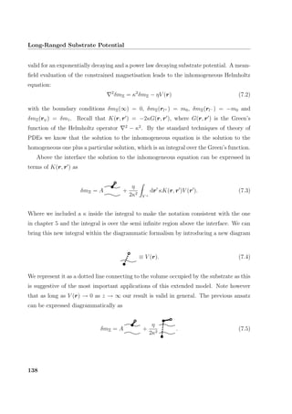 Long-Ranged Substrate Potential
valid for an exponentially decaying and a power law decaying substrate potential. A mean-
ﬁeld evaluation of the constrained magnetisation leads to the inhomogeneous Helmholtz
equation:
2
δmΞ = κ2
δmΞ − ηV (r) (7.2)
with the boundary conditions δmΞ(∞) = 0, δmΞ(rl+ ) = m0, δmΞ(rl− ) = −m0 and
δmΞ(rψ) = δm1. Recall that K(r, r ) = −2κG(r, r ), where G(r, r ) is the Green’s
function of the Helmholtz operator 2
− κ2
. By the standard techniques of theory of
PDEs we know that the solution to the inhomogeneous equation is the solution to the
homogeneous one plus a particular solution, which is an integral over the Green’s function.
Above the interface the solution to the inhomogeneous equation can be expressed in
terms of K(r, r ) as
δmΞ = A +
η
2κ2
V +
dr κK(r, r )V (r ). (7.3)
Where we included a κ inside the integral to make the notation consistent with the one
in chapter 5 and the integral is over the semi inﬁnite region above the interface. We can
bring this new integral within the diagrammatic formalism by introducing a new diagram
≡ V (r). (7.4)
We represent it as a dotted line connecting to the volume occupied by the substrate as this
is suggestive of the most important applications of this extended model. Note however
that as long as V (r) → 0 as z → ∞ our result is valid in general. The previous ansatz
can be expressed diagrammatically as
δmΞ = A +
η
2κ2
. (7.5)
138
 