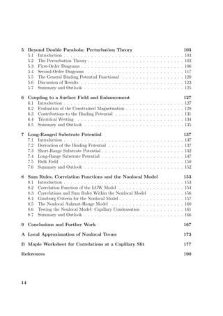 5 Beyond Double Parabola: Perturbation Theory 103
5.1 Introduction . . . . . . . . . . . . . . . . . . . . . . . . . . . . . . . . . . . 103
5.2 The Perturbation Theory . . . . . . . . . . . . . . . . . . . . . . . . . . . . 103
5.3 First-Order Diagrams . . . . . . . . . . . . . . . . . . . . . . . . . . . . . . 106
5.4 Second-Order Diagrams . . . . . . . . . . . . . . . . . . . . . . . . . . . . 117
5.5 The General Binding Potential Functional . . . . . . . . . . . . . . . . . . 120
5.6 Discussion of Results . . . . . . . . . . . . . . . . . . . . . . . . . . . . . . 123
5.7 Summary and Outlook . . . . . . . . . . . . . . . . . . . . . . . . . . . . . 125
6 Coupling to a Surface Field and Enhancement 127
6.1 Introduction . . . . . . . . . . . . . . . . . . . . . . . . . . . . . . . . . . . 127
6.2 Evaluation of the Constrained Magnetisation . . . . . . . . . . . . . . . . . 128
6.3 Contributions to the Binding Potential . . . . . . . . . . . . . . . . . . . . 131
6.4 Tricritical Wetting . . . . . . . . . . . . . . . . . . . . . . . . . . . . . . . 134
6.5 Summary and Outlook . . . . . . . . . . . . . . . . . . . . . . . . . . . . . 135
7 Long-Ranged Substrate Potential 137
7.1 Introduction . . . . . . . . . . . . . . . . . . . . . . . . . . . . . . . . . . . 137
7.2 Derivation of the Binding Potential . . . . . . . . . . . . . . . . . . . . . . 137
7.3 Short-Range Substrate Potential . . . . . . . . . . . . . . . . . . . . . . . . 142
7.4 Long-Range Substrate Potential . . . . . . . . . . . . . . . . . . . . . . . . 147
7.5 Bulk Field . . . . . . . . . . . . . . . . . . . . . . . . . . . . . . . . . . . . 150
7.6 Summary and Outlook . . . . . . . . . . . . . . . . . . . . . . . . . . . . . 152
8 Sum Rules, Correlation Functions and the Nonlocal Model 153
8.1 Introduction . . . . . . . . . . . . . . . . . . . . . . . . . . . . . . . . . . . 153
8.2 Correlation Function of the LGW Model . . . . . . . . . . . . . . . . . . . 154
8.3 Correlations and Sum Rules Within the Nonlocal Model . . . . . . . . . . 156
8.4 Ginzburg Criteria for the Nonlocal Model . . . . . . . . . . . . . . . . . . . 157
8.5 The Nonlocal Aukrust-Hauge Model . . . . . . . . . . . . . . . . . . . . . 160
8.6 Testing the Nonlocal Model: Capillary Condensation . . . . . . . . . . . . 161
8.7 Summary and Outlook . . . . . . . . . . . . . . . . . . . . . . . . . . . . . 166
9 Conclusions and Further Work 167
A Local Approximation of Nonlocal Terms 173
B Maple Worksheet for Correlations at a Capillary Slit 177
References 190
14
 
