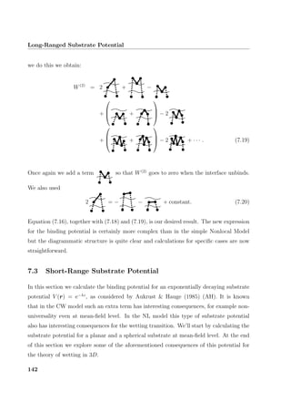 Long-Ranged Substrate Potential
we do this we obtain:
W(2)
= 2 + −
+


 +


 − 2
+


 +


 − 2 + · · · . (7.19)
Once again we add a term so that W(2)
goes to zero when the interface unbinds.
We also used
2 = − − + constant. (7.20)
Equation (7.16), together with (7.18) and (7.19), is our desired result. The new expression
for the binding potential is certainly more complex than in the simple Nonlocal Model
but the diagrammatic structure is quite clear and calculations for speciﬁc cases are now
straightforward.
7.3 Short-Range Substrate Potential
In this section we calculate the binding potential for an exponentially decaying substrate
potential V (r) = e−λz
, as considered by Aukrust  Hauge (1985) (AH). It is known
that in the CW model such an extra term has interesting consequences, for example non-
universality even at mean-ﬁeld level. In the NL model this type of substrate potential
also has interesting consequences for the wetting transition. We’ll start by calculating the
substrate potential for a planar and a spherical substrate at mean-ﬁeld level. At the end
of this section we explore some of the aforementioned consequences of this potential for
the theory of wetting in 3D.
142
 