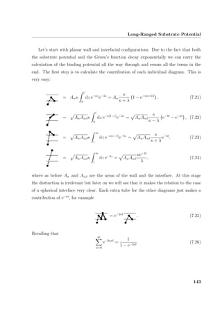 Long-Ranged Substrate Potential
Let’s start with planar wall and interfacial conﬁgurations. Due to the fact that both
the substrate potential and the Green’s function decay exponentially we can carry the
calculation of the binding potential all the way through and resum all the terms in the
end. The ﬁrst step is to calculate the contribution of each individual diagram. This is
very easy:
= Awκ
l
0
dz e−κz
e−λz
= Aw
κ
κ + λ
1 − e−(κ+λ)l
, (7.21)
= AwAαβκ
l
0
dz e−κ(l−z)
e−λz
= AwAαβ
κ
κ − λ
e−λl
− e−κl
, (7.22)
= AwAαβκ
∞
l
dz e−κ(z−l)
e−λz
= AwAαβ
κ
κ + λ
e−λl
, (7.23)
= AwAαβκ
∞
l
dz e−λz
= AwAαβ
κe−λl
λ
, (7.24)
where as before Aw and Aαβ are the areas of the wall and the interface. At this stage
the distinction is irrelevant but later on we will see that it makes the relation to the case
of a spherical interface very clear. Each extra tube for the other diagrams just makes a
contribution of e−κl
, for example
= e−2κl
. (7.25)
Recalling that
∞
n=0
e−2nκl
=
1
1 − e−2κl
(7.26)
143
 