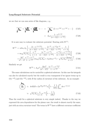 Long-Ranged Substrate Potential
we see that we can sum series of like diagrams, e.g.,
+ + + · · · = 1 + e−2κl
+ e−4κl
+ · · · (7.27)
= Awκ
1 − e(κ+λ)l
(κ + λ)(1 − e−2κl)
. (7.28)
It is now easy to evaluate the substrate potential. Starting with W(1)
:
W(1)
= κδm1Aw −
(1 − e−(κ+λ)l
)
(κ + λ)(1 − e−2κl)
+
(e−λl
− e−κl
)e−κl
(κ − λ)(1 − e−2κl)
+
1
κ + λ
+ m0 AwAαβ −
e−λl
κ + λ
+
(e−λl
− e−κl
)
(κ − λ)(1 − e−2κl)
−
e−κl
(1 − e−(κ+λ)l
)
(κ + λ)(1 − e−2κl)
(7.29)
=
2κ2
κ2 − λ2
e−λl
− e−κl
1 − e−2κl
(m0 AwAαβ + Awδm1e−κl
) − AwAαβ
2κm0e−λl
κ + λ
. (7.30)
Similarly we get
W(2)
= Awκ2 (2κ)2
(κ2 − λ2)2
(e−λl
− e−κl
)2
1 − e−2κl
. (7.31)
The same calculations can be carried for a spherical substrate. In this case the integrals
can also be calculated exactly but the result is very transparent if we ignore terms up to
O(e−κR
) and O(e−λR
), with R the radius of curvature of the substrate. As an example:
4πR(R + l)eλR
eκ(R+l)
κ 1 −
1
λR
∞
R+l
dr e−(λ+κ)r
AwAαβ
κ
κ + λ
e−λl
1 −
1
λR
. (7.32)
Thus the result for a spherical substrate is very simple indeed. Thanks to the way we
expressed the area dependences for the planar case, the result is almost exactly the same,
just with an extra curvature term! The terms in W(2)
have a diﬀerent curvature coeﬃcient
144
 