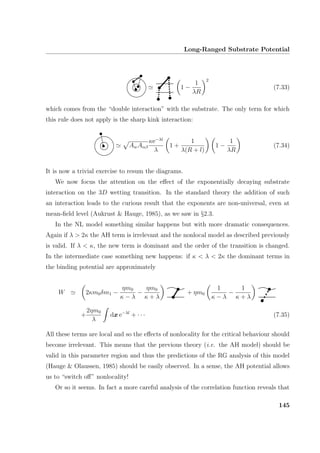 Long-Ranged Substrate Potential
1 −
1
λR
2
(7.33)
which comes from the “double interaction” with the substrate. The only term for which
this rule does not apply is the sharp kink interaction:
AwAαβ
κe−λl
λ
1 +
1
λ(R + l)
1 −
1
λR
(7.34)
It is now a trivial exercise to resum the diagrams.
We now focus the attention on the eﬀect of the exponentially decaying substrate
interaction on the 3D wetting transition. In the standard theory the addition of such
an interaction leads to the curious result that the exponents are non-universal, even at
mean-ﬁeld level (Aukrust  Hauge, 1985), as we saw in §2.3.
In the NL model something similar happens but with more dramatic consequences.
Again if λ  2κ the AH term is irrelevant and the nonlocal model as described previously
is valid. If λ  κ, the new term is dominant and the order of the transition is changed.
In the intermediate case something new happens: if κ  λ  2κ the dominant terms in
the binding potential are approximately
W 2κm0δm1 −
ηm0
κ − λ
−
ηm0
κ + λ
+ ηm0
1
κ − λ
−
1
κ + λ
+
2ηm0
λ
dx e−λl
+ · · · (7.35)
All these terms are local and so the eﬀects of nonlocality for the critical behaviour should
become irrelevant. This means that the previous theory (i.e. the AH model) should be
valid in this parameter region and thus the predictions of the RG analysis of this model
(Hauge  Olaussen, 1985) should be easily observed. In a sense, the AH potential allows
us to “switch oﬀ” nonlocality!
Or so it seems. In fact a more careful analysis of the correlation function reveals that
145
 