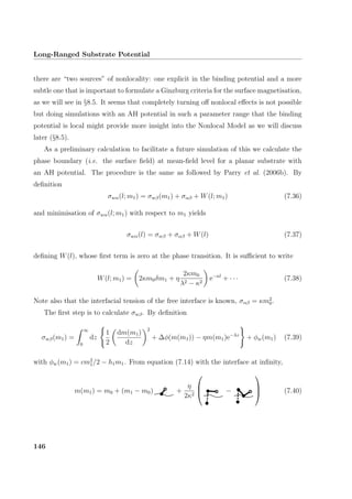 Long-Ranged Substrate Potential
there are “two sources” of nonlocality: one explicit in the binding potential and a more
subtle one that is important to formulate a Ginzburg criteria for the surface magnetisation,
as we will see in §8.5. It seems that completely turning oﬀ nonlocal eﬀects is not possible
but doing simulations with an AH potential in such a parameter range that the binding
potential is local might provide more insight into the Nonlocal Model as we will discuss
later (§8.5).
As a preliminary calculation to facilitate a future simulation of this we calculate the
phase boundary (i.e. the surface ﬁeld) at mean-ﬁeld level for a planar substrate with
an AH potential. The procedure is the same as followed by Parry et al. (2006b). By
deﬁnition
σwα(l; m1) = σwβ(m1) + σαβ + W(l; m1) (7.36)
and minimisation of σwα(l; m1) with respect to m1 yields
σwα(l) = σwβ + σαβ + W(l) (7.37)
deﬁning W(l), whose ﬁrst term is zero at the phase transition. It is suﬃcient to write
W(l; m1) = 2κm0δm1 + η
2κm0
λ2 − κ2
e−κl
+ · · · (7.38)
Note also that the interfacial tension of the free interface is known, σαβ = κm2
0.
The ﬁrst step is to calculate σwβ. By deﬁnition
σwβ(m1) =
∞
0
dz
1
2
dm(m1)
dz
2
+ ∆φ(m(m1)) − ηm(m1)e−λz
+ φw(m1) (7.39)
with φw(m1) = cm2
1/2 − h1m1. From equation (7.14) with the interface at inﬁnity,
m(m1) = m0 + (m1 − m0) +
η
2κ2


 −


 (7.40)
146
 