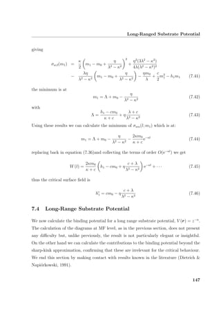 Long-Ranged Substrate Potential
giving
σwβ(m1) =
κ
2
m1 − m0 +
η
λ2 − κ2
2
+
η2
(3λ2
− κ2
)
4λ(λ2 − κ2)2
−
λη
λ2 − κ2
m1 − m0 +
η
λ2 − κ2
−
ηm0
λ
+
c
2
m2
1 − h1m1 (7.41)
the minimum is at
m1 = Λ + m0 −
η
λ2 − κ2
(7.42)
with
Λ =
h1 − cm0
κ + c
+ η
λ + c
λ2 − κ2
(7.43)
Using these results we can calculate the minimum of σwα(l; m1) which is at:
m1 = Λ + m0 −
η
λ2 − κ2
−
2κm0
κ + c
e−κl
(7.44)
replacing back in equation (7.36)and collecting the terms of order O(e−κl
) we get
W(l) =
2κm0
κ + c
h1 − cm0 + η
c + λ
λ2 − κ2
e−κl
+ · · · (7.45)
thus the critical surface ﬁeld is
hc
1 = cm0 − η
c + λ
λ2 − κ2
(7.46)
7.4 Long-Range Substrate Potential
We now calculate the binding potential for a long range substrate potential, V (r) = z−n
.
The calculation of the diagrams at MF level, as in the previous section, does not present
any diﬃculty but, unlike previously, the result is not particularly elegant or insightful.
On the other hand we can calculate the contributions to the binding potential beyond the
sharp-kink approximation, conﬁrming that these are irrelevant for the critical behaviour.
We end this section by making contact with results known in the literature (Dietrich 
Napi´orkowski, 1991).
147
 