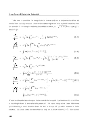 Long-Ranged Substrate Potential
To be able to calculate the integrals for a planar wall and a nonplanar interface we
assume that the only relevant contribution of the departure from a planar interface is in
the measure of the integral over the area of the interface, i.e. 1 + ( l)2 1 + ( l)2
/2.
Thus we get
κ dx
∞
l(x)
dz z−n
=
κ
n − 1
dx l(x)−(n−1)
, (7.47)
κ2
dx
l(x)
0
dz1
∞
l(x)
dz2 z−n
1 z−n
2 e−κ(z2−z1)
= dx l(x)−2n
+ O l−(2n+2)
, (7.48)
κ
l
dsl
l(x)
0
dz z−n
eκz
=
l
dsl
∞
i=0
(n − 1 + i)!
(n − 1)!
l(x)−(n+i)
κi
, (7.49)
κ
l
dsl
∞
l(x)
dz z−n
e−κ(z−l(x))
=
l
dsl
∞
i=0
(−1)i (n − 1 + i)!
(n − 1)!
l(x)−(n+i)
κi
, (7.50)
κ2
l
dsl
∞
l(x)
dz e−κ(z−l(x))
z−n
2
=
l
dsl l(x)−2n
+ O l−(2n+1)
,(7.51)
κ2
l
dsl
l(x)
0
dz e−κ(l(x)−z)
z−n
2
=
l
dsl l(x)−2n
+ O l−(2n+1)
. (7.52)
Where we discarded the divergent behaviour of the integrals close to the wall, an artifact
of the simple form of the substrate potential. We could easily solve these diﬃculties
by introducing a small distance from the wall at which the potential becomes a ﬁnite
constant. All other terms are irrelevant as they are at least order O(e−κl
). Also notice
148
 