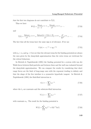 Long-Ranged Substrate Potential
that the ﬁrst two diagrams do not contribute to Σ(l).
Thus we have
W(l) =
2m0η
n − 1
l−(n−1)
+
2m0ηn
κ2
l−(n+1)
+ · · · (7.53)
and
Σ(l) =
2ηm0n
κ2
l−(n+1)
+
2ηm0n(n + 1)(n + 2)
κ4
l−(n+3)
+
η2
2κ3
l−2n
+ · · · . (7.54)
The fact that all the terms have the same sign is of relevance. If we use
V (r) = −z−n1
+ η2z−n2
(7.55)
with n2  n1 and η2  0 we see that the relevant terms for the binding potential are always
the ones given by the sharp-kink approximation thus the extra terms are irrelevant for
the critical behaviour.
In Dietrich  Napi´orkowski (1991) the binding potential for a system with van der
Walls forces between ﬂuid particles and between these and the wall was evaluated beyond
the sharp-kink approximation. We can compare the results by considering that short
range forces are the limit of long-range ones with the exponent tending to inﬁnity and
that the shape of the free interface is a symmetric hyperbolic tangent. In Dietrich 
Napi´orkowski (1991) the ﬂuid-ﬂuid interaction is
t(z) = −
n≥3
tnz−n
(7.56)
where the tn are constants and the substrate-ﬂuid interaction
V (z) = −
n≥3
unz−n
(7.57)
with constants un. The result for the binding potential is
W(l) =
4
n=2
anl−n
+ O(l−5
ln l) (7.58)
149
 