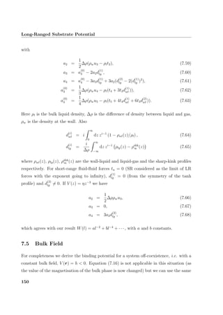 Long-Ranged Substrate Potential
with
a2 =
1
2
∆ρ(ρwu3 − ρlt3), (7.59)
a3 = a
(0)
3 − 2a2d
(1)
lg , (7.60)
a4 = a
(0)
4 − 3a3d
(1)
lg + 3a2(d
(2)
lg − 2(d
(1)
lg )2
), (7.61)
a
(0)
3 =
1
3
∆ρ(ρwu4 − ρl(t4 + 3t3d
(1)
wl )), (7.62)
a
(0)
4 =
1
4
∆ρ(ρwu5 − ρl(t5 + 4t4d
(1)
wl + 6t3d
(2)
wl )). (7.63)
Here ρl is the bulk liquid density, ∆ρ is the diﬀerence of density between liquid and gas,
ρw is the density at the wall. Also
d
(i)
wl = i
∞
0
dz zi−1
(1 − ρwl(z)/ρl) , (7.64)
d
(i)
lg =
i
∆ρ
∞
−∞
dz zi−1
ρlg(z) − ρshk
∞ (z) (7.65)
where ρwl(z), ρlg(z), ρshk
∞ (z) are the wall-liquid and liquid-gas and the sharp-kink proﬁles
respectively. For short-range ﬂuid-ﬂuid forces tn = 0 (SR considered as the limit of LR
forces with the exponent going to inﬁnity), d
(1)
lg = 0 (from the symmetry of the tanh
proﬁle) and d
(2)
lg = 0. If V (z) = ηz−3
we have
a2 =
1
2
∆ρρwu3, (7.66)
a3 = 0, (7.67)
a4 = 3a2d
(2)
lg , (7.68)
which agrees with our result W(l) = al−2
+ bl−4
+ · · · , with a and b constants.
7.5 Bulk Field
For completeness we derive the binding potential for a system oﬀ-coexistence, i.e. with a
constant bulk ﬁeld, V (r) = h  0. Equation (7.16) is not applicable in this situation (as
the value of the magnetisation of the bulk phase is now changed) but we can use the same
150
 