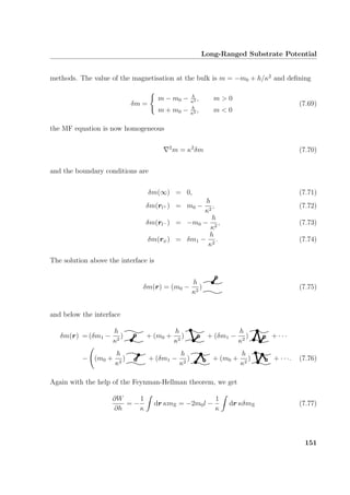 Long-Ranged Substrate Potential
methods. The value of the magnetisation at the bulk is m = −m0 + h/κ2
and deﬁning
δm =
m − m0 − h
κ2 , m  0
m + m0 − h
κ2 , m  0
(7.69)
the MF equation is now homogeneous
2
m = κ2
δm (7.70)
and the boundary conditions are
δm(∞) = 0, (7.71)
δm(rl+ ) = m0 −
h
κ2
, (7.72)
δm(rl− ) = −m0 −
h
κ2
, (7.73)
δm(rψ) = δm1 −
h
κ2
. (7.74)
The solution above the interface is
δm(r) = (m0 −
h
κ2
) (7.75)
and below the interface
δm(r) = (δm1 −
h
κ2
) + (m0 +
h
κ2
) + (δm1 −
h
κ2
) + · · ·
− (m0 +
h
κ2
) + (δm1 −
h
κ2
) + (m0 +
h
κ2
) + · · ·. (7.76)
Again with the help of the Feynman-Hellman theorem, we get
∂W
∂h
= −
1
κ
dr κmΞ = −2m0l −
1
κ
dr κδmΞ (7.77)
151
 