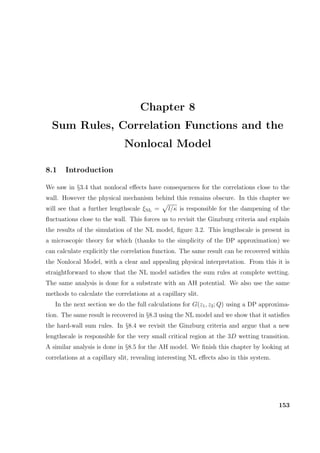 Chapter 8
Sum Rules, Correlation Functions and the
Nonlocal Model
8.1 Introduction
We saw in §3.4 that nonlocal eﬀects have consequences for the correlations close to the
wall. However the physical mechanism behind this remains obscure. In this chapter we
will see that a further lengthscale ξNL = l/κ is responsible for the dampening of the
ﬂuctuations close to the wall. This forces us to revisit the Ginzburg criteria and explain
the results of the simulation of the NL model, ﬁgure 3.2. This lengthscale is present in
a microscopic theory for which (thanks to the simplicity of the DP approximation) we
can calculate explicitly the correlation function. The same result can be recovered within
the Nonlocal Model, with a clear and appealing physical interpretation. From this it is
straightforward to show that the NL model satisﬁes the sum rules at complete wetting.
The same analysis is done for a substrate with an AH potential. We also use the same
methods to calculate the correlations at a capillary slit.
In the next section we do the full calculations for G(z1, z2; Q) using a DP approxima-
tion. The same result is recovered in §8.3 using the NL model and we show that it satisﬁes
the hard-wall sum rules. In §8.4 we revisit the Ginzburg criteria and argue that a new
lengthscale is responsible for the very small critical region at the 3D wetting transition.
A similar analysis is done in §8.5 for the AH model. We ﬁnish this chapter by looking at
correlations at a capillary slit, revealing interesting NL eﬀects also in this system.
153
 