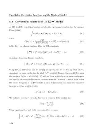 Sum Rules, Correlation Functions and the Nonlocal Model
8.2 Correlation Function of the LGW Model
At MF level the correlation function satisﬁes the OZ integral equation (see for example
Evans (1990))
dr3G(r1, r3)C(r3, r2) = δ(r1 − r2) (8.1)
where
C(r3, r2) = β
δ2
H
δm(r1)δm(r2)
= −β 2
r1
+ βφ (m(r1)) (8.2)
is the direct correlation function. Thus the OZ equation is
− 2
r1
+ φ (m(r1)) G(r1, r2) = kBTδ(r1 − r2) (8.3)
or, doing a transverse Fourier transform,
−∂2
z1
+ Q2
+ φ (m(r1)) G(z1, z2; Q) = kBTδ(z1 − z2). (8.4)
Using DP the calculation can be carried out exactly and we do this in what follows.
Amazingly the same can be done for a full “m4
” potential (Romero-Enrique, 2007c), using
the results of Br´ezin et al. (1983a) . We will not do so as the algebra is more cumbersome
and exactly the same conclusions can be drawn from the DP result. A subtle point is that
the second derivative of the DP includes a Dirac delta function that cannot be discarded
in order to obtain sensible results:
φ (m) = κ2
− 2κ2
m0δ(m). (8.5)
We will need to convert the delta function in m into a delta function in z
δ(m) =
δ(z − l)
|m (z)|
. (8.6)
Using equations (8.5) and (8.6), expression (8.4) becomes
−∂2
z1
+ Q2
+ κ2
−
2κ2
m0
|m (z)|
δ(z1 − l) G(z1, z2; Q) = kBTδ(z1 − z2). (8.7)
154
 