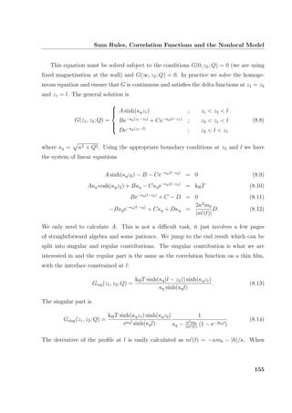 Sum Rules, Correlation Functions and the Nonlocal Model
This equation must be solved subject to the conditions G(0, z2; Q) = 0 (we are using
ﬁxed magnetisation at the wall) and G(∞, z2; Q) = 0. In practice we solve the homoge-
neous equation and ensure that G is continuous and satisﬁes the delta functions at z1 = z2
and z1 = l. The general solution is
G(z1, z2; Q) =



A sinh(κqz1) ; z1  z2  l
Be−κq(z1−z2)
+ Ce−κq(l−z1)
; z2  z1  l
De−κq(z1−l)
; z2  l  z1
(8.8)
where κq = κ2 + Q2. Using the appropriate boundary conditions at z2 and l we have
the system of linear equations
A sinh(κqz2) − B − Ce−κq(l−z2)
= 0 (8.9)
Aκq cosh(κqz2) + Bκq − Cκqe−κq(l−z2)
= kBT (8.10)
Be−κq(l−z2)
+ C − D = 0 (8.11)
−Bκqe−κq(l−z2)
+ Cκq + Dκq =
2κ2
m0
|m (l)|
D. (8.12)
We only need to calculate A. This is not a diﬃcult task, it just involves a few pages
of straightforward algebra and some patience. We jump to the end result which can be
split into singular and regular contributions. The singular contribution is what we are
interested in and the regular part is the same as the correlation function on a thin ﬁlm,
with the interface constrained at l:
Greg(z1, z2; Q) =
kBT sinh(κq(l − z2)) sinh(κqz1)
κq sinh(κql)
. (8.13)
The singular part is
Gsing(z1, z2; Q) =
kBT sinh(κqz1) sinh(κqz2)
eκql sinh(κql)
1
κq − κ2m0
|m (l)|
(1 − e−2κql)
(8.14)
The derivative of the proﬁle at l is easily calculated as m (l) = −κm0 − |h|/κ. When
155
 