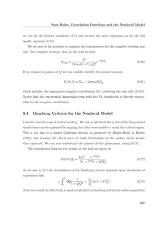 Sum Rules, Correlation Functions and the Nonlocal Model
we can do the Fourier transform of G and recover the same expression as for the full
model, equation (8.15).
We are now in the position to examine the consequences for the complete wetting sum
rule. For complete wetting, close to the wall we have
Gsing ∝
h2
2κm0|h| + ΣαβQ2
e−Q2ξ2
NL (8.20)
If we expand in powers of Q we can readilly identify the second moment
G2(0, 0) ∝ Σαβ + 2κm0|h|ξ2
NL (8.21)
which includes the appropriate singular contribution |h|l, satisfying the sum rule (2.145).
Notice that the exponential dampening term with the NL lengthscale is directly respon-
sible for the singular contribution.
8.4 Ginzburg Criteria for the Nonlocal Model
Consider now the case of critical wetting. We saw in §3.4 that the result of the Ising model
simulations can be explained by arguing that they were unable to reach the critical region.
This is not due to a simple Ginzburg criteria, as proposed by Halpin-Healy  Br´ezin
(1987), but because NL eﬀects seem to make ﬂuctuations at the surface much weaker
than expected. We can now understand the physics of this phenomena, using (8.15).
The correlations between two points at the wall are given by
G(0, 0; Q) ≈
kBT
2κ
e−Q2ξ2
NL
e−Q2ξ2
NL + Q2ξ2
. (8.22)
As we saw in §2.7 the formulation of the Ginzburg criteria depends upon calculation of
expressions like
ω
Λ
0
dQ
1
1 + ξ2
Q2
=
πω
ξ2
ln(1 + Λ2
ξ2
) (8.23)
if the new result for G(0, 0; Q) is used to calculate a Ginzburg criteria for surface quantities
157
 