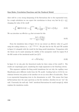 Sum Rules, Correlation Functions and the Nonlocal Model
there will be a very strong dampening of the ﬂuctuations due to the exponential term.
In a rough calculation we can expect the correlations to decay very fast for Q  ξ−1
NL,
changing the value of the cutoﬀ
ω
Λ
0
dQ G(0, 0; Q) ∼ ω
1/ξNL
0
dQ
1
1 + ξ2
Q2
=
πω
ξ2
ln(1 + ξ2
/ξ2
NL). (8.24)
We can introduce an eﬀective ωeﬀ that accounts for this
ωeﬀ = ω
ln(1 + ξ2
/ξ2
NL)
ln(1 + Λ2ξ2
)
. (8.25)
From the simulation data of ﬁgure 3.2 we can extract an eﬀective value of ωeﬀ(κl)
using the scaling relation m1 ∼ |h|1−1/2ν (ωeﬀ)
. We plot this for the NL and CW models
in ﬁgure 8.1 alongside with the result for the Ising model simulations. Comparison with
the theory can be made assuming the validity of the asymptotic result for regime II of
the RG results of the interfacial model (see §2.7)
κl ∼
√
8ω ln(Λξ ) (8.26)
In ﬁgure 8.1 we also plot the theoretical results for three values of the cutoﬀ Λ. The
results are surprisingly good, considering the rough arguments in the Ginzburg criteria.
This argument explains the Ising model simulations but not why the capillary wave
Hamiltonian gives diﬀerent results from the NL model. Looking back at (8.15) for cor-
relations between two points at the interface we see an extra eﬀect of nonlocality. There
is an exponential dampening term in the denominator as well. This means that large
Q ﬂuctuations have the same spectrum as the free interface, therefore do not “see” the
wall. Conversely the wall only “feels” interfacial ﬂuctuations for small enough Q, which
explains the simulation results.
158
 