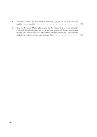 8.1 Numerical results for the eﬀective value of ω(κ l ) for the Nonlocal and
capillary-wave models. . . . . . . . . . . . . . . . . . . . . . . . . . . . . . 159
9.1 Can the Nonlocal Model play a role in the interaction between colloids?
Colloidal particles interacting via a nonlocal potential. Direct interaction,
Ω1
1 like, and colloid mediated interactions, Ω2
1 like, are shown. The colloidal
particles are shown with a thin wetting ﬁlm. . . . . . . . . . . . . . . . . . 170
16
 