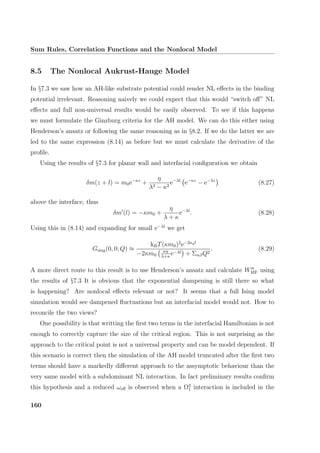 Sum Rules, Correlation Functions and the Nonlocal Model
8.5 The Nonlocal Aukrust-Hauge Model
In §7.3 we saw how an AH-like substrate potential could render NL eﬀects in the binding
potential irrelevant. Reasoning naively we could expect that this would “switch oﬀ” NL
eﬀects and full non-universal results would be easily observed. To see if this happens
we must formulate the Ginzburg criteria for the AH model. We can do this either using
Henderson’s ansatz or following the same reasoning as in §8.2. If we do the latter we are
led to the same expression (8.14) as before but we must calculate the derivative of the
proﬁle.
Using the results of §7.3 for planar wall and interfacial conﬁguration we obtain
δm(z + l) = m0e−κz
+
η
λ2 − κ2
e−λl
e−κz
− e−λz
(8.27)
above the interface, thus
δm (l) = −κm0 +
η
λ + κ
e−λl
. (8.28)
Using this in (8.14) and expanding for small e−λl
we get
Gsing(0, 0; Q) ≈
kBT(κm0)2
e−2κql
−2κm0
κη
λ+κ
e−λl + ΣαβQ2
. (8.29)
A more direct route to this result is to use Henderson’s ansatz and calculate WMF using
the results of §7.3 It is obvious that the exponential dampening is still there so what
is happening? Are nonlocal eﬀects relevant or not? It seems that a full Ising model
simulation would see dampened ﬂuctuations but an interfacial model would not. How to
reconcile the two views?
One possibility is that writting the ﬁrst two terms in the interfacial Hamiltonian is not
enough to correctly capture the size of the critical region. This is not surprising as the
approach to the critical point is not a universal property and can be model dependent. If
this scenario is correct then the simulation of the AH model truncated after the ﬁrst two
terms should have a markedly diﬀerent approach to the assymptotic behaviour than the
very same model with a subdominant NL interaction. In fact preliminary results conﬁrm
this hypothesis and a reduced ωeﬀ is observed when a Ω2
1 interaction is included in the
160
 