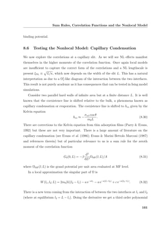 Sum Rules, Correlation Functions and the Nonlocal Model
binding potential.
8.6 Testing the Nonlocal Model: Capillary Condensation
We now explore the correlations at a capillary slit. As we will see NL eﬀects manifest
themselves in the higher moments of the correlation function. Once again local models
are insuﬃcient to capture the correct form of the correlations and a NL lengthscale is
present ξNL ≡ L/κ, which now depends on the width of the slit L. This has a natural
interpretation as due to a Ω1
1-like diagram of the interaction between the two interfaces.
This result is not purely academic as it has consequences that can be tested in Ising model
simulations.
Consider two parallel hard walls of inﬁnite area but at a ﬁnite distance L. It is well
known that the coexistence line is shifted relative to the bulk, a phenomena known as
capillary condensation or evaporation. The coexistence line is shifted to hco given by the
Kelvin equation
hco ≈ −
σαβ cos θ
m0L
. (8.30)
There are corrections to the Kelvin equation from thin adsorption ﬁlms (Parry  Evans,
1992) but these are not very important. There is a large amount of literature on the
capillary condensation (see Evans et al. (1986); Evans  Marini Bettolo Marconi (1987)
and references therein) but of particular relevance to us is a sum rule for the zeroth
moment of the correlation function
G0(0, L) = −β
d2
dL2
ΩMF(l; L)/A (8.31)
where ΩMF(l; L) is the grand potential per unit area evaluated at MF level.
In a local approximation the singular part of Ω is
W(l1, l2; L) = 2m0|h|(l2 − l1) − a e−κl1
− a e−κ(L−l2)
+ c e−κ(l2−l1)
. (8.32)
There is a new term coming from the interaction of between the two interfaces at l1 and l2
(where at equilibrium l2 = L − l1). Doing the derivative we get a third order polynomial
161
 