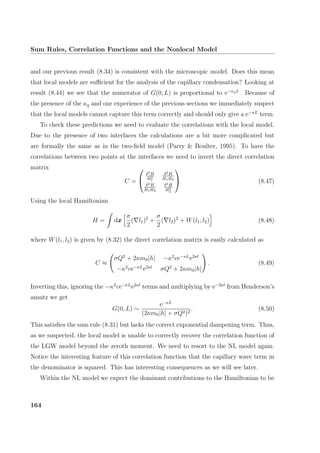 Sum Rules, Correlation Functions and the Nonlocal Model
and our previous result (8.34) is consistent with the microscopic model. Does this mean
that local models are suﬃcient for the analysis of the capillary condensation? Looking at
result (8.44) we see that the numerator of G(0, L) is proportional to e−κqL
. Because of
the presence of the κq and our experience of the previous sections we immediately suspect
that the local models cannot capture this term correctly and should only give a e−κL
term.
To check these predictions we need to evaluate the correlations with the local model.
Due to the presence of two interfaces the calculations are a bit more complicated but
are formally the same as in the two-ﬁeld model (Parry  Boulter, 1995). To have the
correlations between two points at the interfaces we need to invert the direct correlation
matrix
C =


δ2H
δl2
1
δ2H
δl1δl2
δ2H
δl1δl2
δ2H
δl2
2

 (8.47)
Using the local Hamiltonian
H = dx
σ
2
( l1)2
+
σ
2
( l2)2
+ W(l1, l2) (8.48)
where W(l1, l2) is given by (8.32) the direct correlation matrix is easily calculated as
C ≈
σQ2
+ 2κm0|h| −κ2
ce−κL
e2κl
−κ2
ce−κL
e2κl
σQ2
+ 2κm0|h|
. (8.49)
Inverting this, ignoring the −κ2
ce−κL
e2κl
terms and multiplying by e−2κl
from Henderson’s
ansatz we get
G(0, L) ∼
e−κL
(2κm0|h| + σQ2)2
. (8.50)
This satisﬁes the sum rule (8.31) but lacks the correct exponential dampening term. Thus,
as we suspected, the local model is unable to correctly recover the correlation function of
the LGW model beyond the zeroth moment. We need to resort to the NL model again.
Notice the interesting feature of this correlation function that the capillary wave term in
the denominator is squared. This has interesting consequences as we will see later.
Within the NL model we expect the dominant contributions to the Hamiltonian to be
164
 