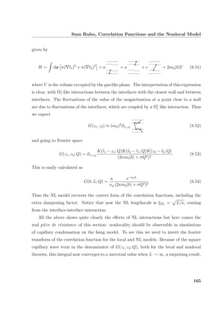 Sum Rules, Correlation Functions and the Nonlocal Model
given by
H = dx σ( l1)2
+ σ( l2)2
+ a + a + c + 2m0|h|V (8.51)
where V is the volume occupied by the gas-like phase. The interpretation of this expression
is clear, with Ω1
1-like interactions between the interfaces with the closest wall and between
interfaces. The ﬂuctuations of the value of the magnetisation at a point close to a wall
are due to ﬂuctuations of the interfaces, which are coupled by a Ω1
1 like interaction. Thus
we expect
G(z1, z2) ≈ (m0)2
∂z1,z2 (8.52)
and going to Fourier space
G(z1, z2; Q) ∼ ∂z1,z2
K(l1 − z1; Q)K(l2 − l1; Q)K(z2 − l2; Q)
(2κm0|h| + σQ2)2
. (8.53)
This is easily calculated as
G(0, L; Q) ∼
κ
κq
e−κqL
(2κm0|h| + σQ2)2
(8.54)
Thus the NL model recovers the correct form of the correlation functions, including the
extra dampening factor. Notice that now the NL lengthscale is ξNL = L/κ, coming
from the interface-interface interaction.
All the above shows quite clearly the eﬀects of NL interactions but here comes the
real pi`ece de r´esistance of this section: nonlocality should be observable in simulations
of capillary condensation on the Ising model. To see this we need to invert the fourier
transform of the correlation function for the local and NL models. Because of the square
capillary wave term in the denominator of G(z1, z2; Q), both for the local and nonlocal
theories, this integral now converges to a universal value when L → ∞, a surprising result,
165
 