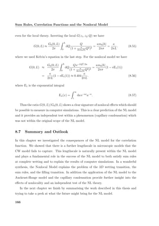 Sum Rules, Correlation Functions and the Nonlocal Model
even for the local theory. Inverting the local G(z1, z2; Q) we have
G(0, L) ≈
G0(0, L)
2π
Λ
0
dQ
Q
(1 + σ
2κm0|h|
Q2)2
=
κm0|h|
2πσ
=
κ
2πL
. (8.55)
where we used Kelvin’s equation in the last step. For the nonlocal model we have
G(0, L) ≈
G0(0, L)
2π
Λ
0
dQ
Q e−LQ2/2κ
(1 + σ
2κm0|h|
Q2)2
=
κm0|h|
2πσ
(1 − eE1(1))
=
κ
2πL
(1 − eE1(1)) ≈ 0.404
κ
2πL
. (8.56)
where E1 is the exponential integral
En(x) =
∞
1
da e−ax
a−n
. (8.57)
Thus the ratio G(0, L)/G0(0, L) shows a clear signature of nonlocal eﬀects which should
be possible to measure in computer simulations. This is a clear prediction of the NL model
and it provides an independent test within a phenomenon (capillary condensation) which
was not within the original scope of the NL model.
8.7 Summary and Outlook
In this chapter we investigated the consequences of the NL model for the correlation
function. We showed that there is a further lengthscale in microscopic models that the
CW model fails to capture. This lengthscale is naturally present within the NL model
and plays a fundamental role in the success of the NL model to both satisfy sum rules
at complete wetting and to explain the results of computer simulations. In a wonderful
synthesis, the Nonlocal Model explains the problem of the 3D wetting transition, the
sum rules, and the ﬁlling transition. In addition the application of the NL model to the
Auckrust-Hauge model and the capillary condensation provide further insight into the
eﬀects of nonlocality and an independent test of the NL theory.
In the next chapter we ﬁnish by summarising the work described in this thesis and
trying to take a peek at what the future might bring for the NL model.
166
 