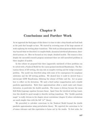 Chapter 9
Conclusions and Further Work
As we approach the ﬁnal pages of this thesis it is time to take a deep breath and look back
at the path that brought us here. We started by reviewing some of the large amount of
work exploring the wetting phase transitions. This work on inhomogeneous ﬂuids extends
way beyond what we described, to complex ﬂuids, dynamical interfacial phenomena, disor-
dered systems, etc. Here we focused on very simple, idealised models. The reason is clear:
despite the successful research program mentioned there are still unresolved problems in
these simplest of models.
In this volume we proposed that three (apparently unrelated) of these problems can
be solved with a Nonlocal Model for the coarse-grained interfacial Hamiltonian: The ﬂuc-
tuation theory of 3D wetting, the sum rule at complete wetting and the wedge covariance
problem. The model was described along with some of its consequences for nonplanar
substrates and the 3D wetting problem. We showed how it could be derived from a
microscopic LGW Hamiltonian, following the scheme of Fisher and Jin. Let us pause
here to reﬂect on the derivation. We used a ﬁxed surface magnetisation and a double
parabola approximation. Both these approximations allow a much easier and cleaner
derivation, in particular the double parabola. The reason is obvious because the mean
ﬁeld Euler-Lagrange equation becomes linear. Apart from the tricritical wetting transi-
tion this should be good enough to describe wetting transitions. The “double parabola
magic” is really obvious in the chapter about correlations (chapter 8) where calculations
are much simpler than with the full “m4
” theory.
We proceeded to calculate corrections to the Nonlocal Model beyond the double
parabola approximation using perturbation theory. We expected the corrections to be
of minor relevance and this expectation is borne out by the results. To ﬁrst order, for
167
 