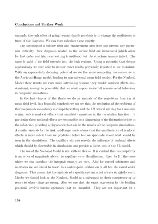 Conclusions and Further Work
example, the only eﬀect of going beyond double parabola is to change the coeﬃcients in
front of the diagrams. We can even calculate these exactly.
The inclusion of a surface ﬁeld and enhancement also does not present any partic-
ular diﬃculty. New diagrams related to the surface ﬁeld are introduced (which allow
for ﬁrst order and tricritical wetting transitions) but the structure remains intact. The
same is valid if the ﬁeld extends into the bulk regions. Using a potential that decays
algebraically we were able to recover exact results previously reported in the literature.
With an exponentally decaying potential we see the same competing mechanism as in
the Auckrust-Hauge model, leading to non-universal mean-ﬁeld results. For the Nonlocal
Model these results are even more interesting because they render nonlocal eﬀects sub-
dominant, raising the possibility that we could expect to see full non-universal behaviour
in computer simulations.
In the last chapter of the thesis we do an analysis of the correlation function at
mean ﬁeld level. In a beautiful synthesis we can see that the resolution of the problems of
thermodynamic consistency at complete wetting and the 3D critical wetting has a common
origin: subtle nonlocal eﬀects that manifest themselves in the correlation function. In
particular these nonlocal eﬀects are responsible for a dampening of the ﬂuctuations close to
the substrate, providing a physical explantion for the results of the computer simulations.
A similar analysis for the Aukrust-Hauge model shows that the manifestation of nonlocal
eﬀects is more subtle than we predicted before but we speculate about what would be
seen in the simulations. The capillary slit also reveals the inﬂuence of nonlocal eﬀects
which should be observable in simulations and provide a direct test of the NL model.
The use of the Nonlocal Model is not without thorns. It is evident that its complexity
is an order of magnitude above the capillary wave Hamiltonian. Even for Ω1
1 the cases
where we can calculate the integrals exactly are rare. Also for curved substrates and
interfaces we are forced to resort to a saddle-point evaluation of all but the lowest order
diagrams. This means that the analysis of a speciﬁc system is not always straightforward.
Maybe we should look at the Nonlocal Model as a safeguard to check consistency or to
resort to when things go wrong. Also we saw that the exact expression for the binding
potential involves inverse operators that we discarded. They are not important for a
168
 