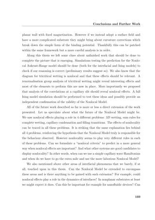Conclusions and Further Work
planar wall with ﬁxed magnetisation. However if we instead adopt a surface ﬁeld and
have a more complicated substrate they might bring about curvature corrections which
break down the simple form of the binding potential. Thankfully this can be patched
within the same framework but a more careful analysis is in order.
Along this thesis we left some clues about unﬁnished work that should be done to
complete the picture that is emerging. Simulations testing the prediction for the Nonlo-
cal Aukrust-Hauge model should be done (both for the interfacial and Ising models) to
check if our reasoning is correct (preliminary results suggest so). We also know that the
diagram for tricritical wetting is nonlocal and that these eﬀects should be relevant. A
renormalisation group analysis of tricritical wetting might reveal interesting eﬀects and
most of the elements to perform this are now in place. More importantly we proposed
that analysis of the correlations at a capillary slit should reveal nonlocal eﬀects. A full
Ising model simulation should be performed to test these ideas and possibly provide an
independent conﬁrmation of the validity of the Nonlocal Model.
All of the future work described so far is more or less a direct extension of the work
presented. Let us speculate about what the future of the Nonlocal Model might be.
We saw nonlocal eﬀects playing a role in 4 diﬀerent problems: 3D wetting, sum rules for
complete wetting, capillary condensation and ﬁlling transitions. The eﬀects of nonlocality
can be traced in all these problems. It is striking that the same explanation lies behind
all 4 problems, reinforcing the hypothesis that the Nonlocal Model truly is responsible for
the behaviour observed. However nonlocality seems to play very diﬀerent roles in each
of these problems. Can we formulate a “nonlocal criteria” to predict in a more general
way when nonlocal eﬀects are important? And what other systems are good candidates to
display nonlocality? In other words, when can we use a simple capillary wave Hamiltonian
and when do we have to go the extra mile and use the more laborious Nonlocal Model?
We also mentioned above other areas of interfacial phenomena that we barely, if at
all, touched upon in this thesis. Can the Nonlocal Model be extended to encompass
these areas and is there anything to be gained with such extension? For example, could
nonlocal eﬀects play a role in the dynamics of interfaces? In nonplanar substrates at least
we might expect it does. Can this be important for example for nanoﬂuidic devices? Can
169
 