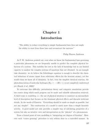 Chapter 1
Introduction
“The ability to reduce everything to simple fundamental laws does not imply
the ability to start from those laws and reconstruct the universe.”
Philip Warren Anderson
As P. W. Anderson pointed out, even when we know the fundamental laws governing
a particular phenomena we are frequently unable to predict the complete physical be-
haviour of a system. This inability lies not in the lack of knowledge but in our limited
capacity to analyse the complex systems of equations that are obtained. As an example
take chemistry: we do believe the Schr¨odinger equation is enough to describe the chem-
ical behaviour of atoms (apart from relativistic eﬀects for the heaviest atoms), yet few
would claim we know all of chemistry. In fact, even the simplest chemical reaction, the
photodissociation of molecular hydrogen (H2 +γ → 2H+γ), is not completely understood
yet (Bozek et al., 2006)!
To overcome this diﬃculty, perturbation theory and computer simulations provide
two routes along which much progress can be made and valuable information retrieved.
A third route is modelling, i.e. the use of physical intuition to construct an intermediate
level of description that focuses on the dominant physical eﬀects and discards irrelevant
details. In the words of Einstein: “Everything should be made as simple as possible, but
not any simpler”. The construction of a model is much more than a simple heuristic
activity. A good model not only provides a simpler way of calculating properties of a
system but also an intuitive view and interpretation on the “physics” of a phenomenon.
From a formal point of view modelling is “integrating out degrees of freedom”. How-
ever such “coarse graining” procedure is very seldom done in a controlled manner. In
17
 